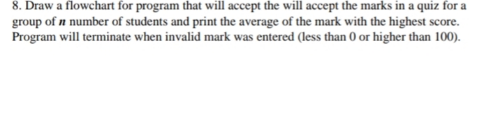 8. Draw a flowchart for program that will accept the will accept the marks in a quiz for a
group of n number of students and print the average of the mark with the highest score.
Program will terminate when invalid mark was entered (less than 0 or higher than 100).
