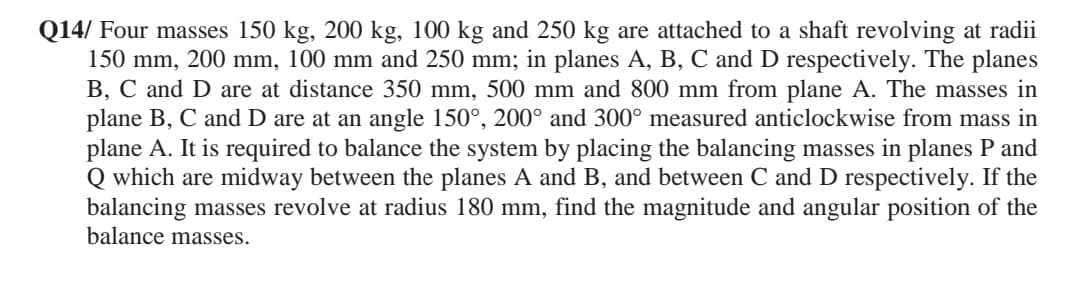 Q14/ Four masses 150 kg, 200 kg, 100 kg and 250 kg are attached to a shaft revolving at radii
150 mm, 200 mm, 100 mm and 250 mm; in planes A, B, C and D respectively. The planes
B, C and D are at distance 350 mm, 500 mm and 800 mm from plane A. The masses in
plane B, C and D are at an angle 150°, 200° and 300° measured anticlockwise from mass in
plane A. It is required to balance the system by placing the balancing masses in planes P and
Q which are midway between the planes A and B, and between C and D respectively. If the
balancing masses revolve at radius 180 mm, find the magnitude and angular position of the
balance masses.
