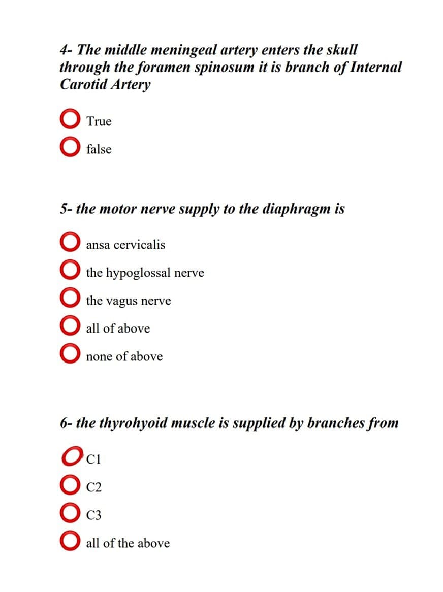 4- The middle meningeal artery enters the skull
through the foramen spinosum it is branch of Internal
Carotid Artery
True
O false
5- the motor nerve supply to the diaphragm is
ansa cervicalis
O the hypoglossal nerve
the vagus nerve
all of above
none of above
6- the thyrohyoid muscle is supplied by branches from
Ос
C2
C3
all of the above
