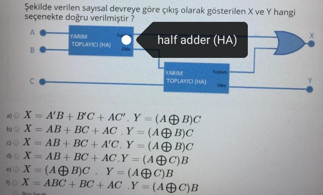 Şekilde verilen sayısal devreye göre çıkış olarak gösterilen X ve Y hangi
seçenekte doğru verilmiştir ?
A
half adder (HA)
YARIM
TOPLAYICI (HA)
B.
Yonlam
YARIM
TOPLAYICI (HA)
Elde
a) o X = A'B + B'C + AC', Y = (AO B)C
b)o X = AB + BC + AC , Y = (AOB)C
9o X = AB + BC + A'C. Y = (AB)C
d)o X = AB+ BC + AC.Y = (AC)B
e) X = (A B)C. Y= (AOC)B
X = ABC + BC + AC Y = (A C)B
Ros bicak
