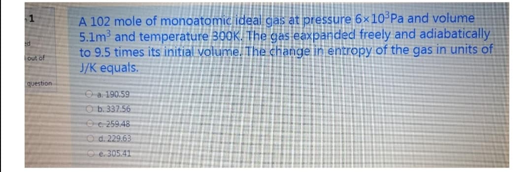 A 102 mole of monoatomnic ideal gas at pressure 6x10-Pa and volume
5.1m and temperature 300K. The gas eaxpanded freely and adiabatically
to 9.5 times its initial volume. The change in entropy of the gas in units of
J/K equals.
1
out of
question
O a. 190.59
O b. 337.56
O C. 259.48
CO d. 229.63
O e. 305.41
