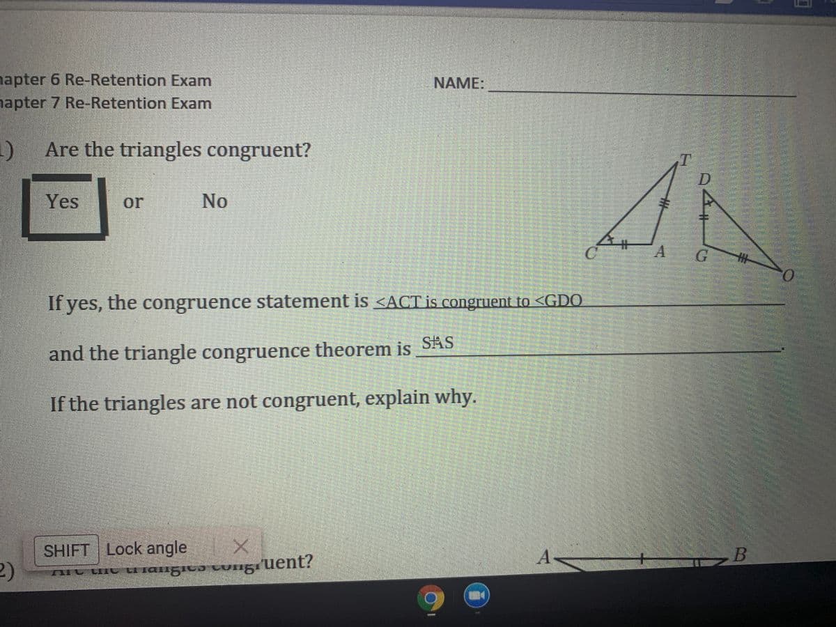 apter 6 Re-Retention Exam
apter 7 Re-Retention Exam
NAME:
1) Are the triangles congruent?
D
Yes
or
No
If yes, the congruence statement is <ACT is congruent to <GDO
and the triangle congruence theorem is SAS
If the triangles are not congruent, explain why.
SHIFT Lock angle
2)
nHt uit u rangicɔ tungıuent?
