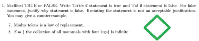 I. Modified TRUE or FALSE. Write Tolits if statement is true and Tol if statement is false. For false
statement, justify why statement is false. Restating the statement is not an acceptable justification.
You may give a counterexample.
7. Modus tolens is a law of replacement.
8. S= { the collection of all mammals with four legs} is infinite.