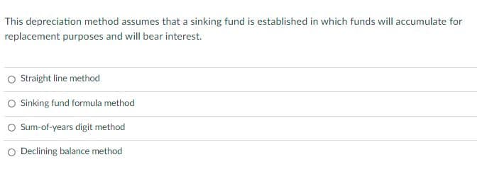 This depreciation method assumes that a sinking fund is established in which funds will accumulate for
replacement purposes and will bear interest.
O Sraight line method
Sinking fund formula method
Sum-of-years digit method
O Declining balance method
