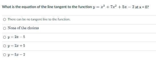 What is the equation of the line tangent to the function y = 2³+7x² + 5x - 2 at x = 0?
There can be no tangent line to the function.
O None of the choices
y =25
y = 2x + 5
y = 5x-2