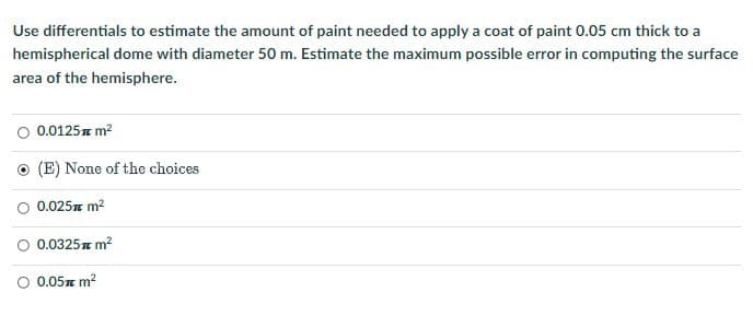 Use differentials to estimate the amount of paint needed to apply a coat of paint 0.05 cm thick to a
hemispherical dome with diameter 50 m. Estimate the maximum possible error in computing the surface
area of the hemisphere.
0.0125z m?
O (E) None of the choices
O 0.025m m?
0.0325 m?
O 0.05z m?
