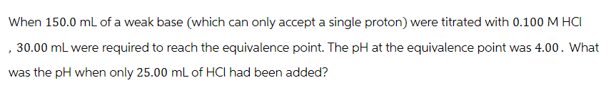 When 150.0 mL of a weak base (which can only accept a single proton) were titrated with 0.100 M HCI
, 30.00 mL were required to reach the equivalence point. The pH at the equivalence point was 4.00. What
was the pH when only 25.00 mL of HCI had been added?