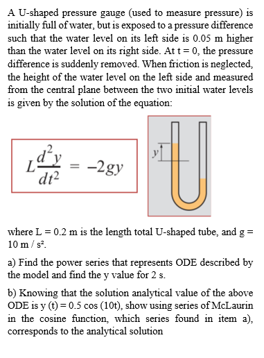 A U-shaped pressure gauge (used to measure pressure) is
initially full of water, but is exposed to a pressure difference
such that the water level on its left side is 0.05 m higher
than the water level on its right side. Att = 0, the pressure
difference is suddenly removed. When friction is neglected,
the height of the water level on the left side and measured
from the central plane between the two initial water levels
is given by the solution of the equation:
-2gy
dt?
where L = 0.2 m is the length total U-shaped tube, and g =
10 m / s.
a) Find the power series that represents ODE described by
the model and find the y value for 2 s.
b) Knowing that the solution analytical value of the above
ODE is y (t) = 0.5 cos (10t), show using series of McLaurin
in the cosine function, which series found in item a),
corresponds to the analytical solution
