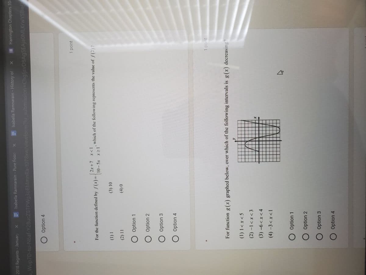 Isabella Ramnarain - History of
E Harrington Chapters 10-
2018 Regents - Januar
Isabella Ramnarain - Pure Food x
Wup7D-tu-N6af-Y28UCZ8TPW93OEMMNRA-t078xw/viewform?hr_submission=ChgljsvD8AgSEAjaOMLKrwYSBwi
O Option 4
1 point
2x +7 x<1
For the function defined by f(x)D
which of the following represents the value of S(2)?
(3) 10
O Option 2
O Option 3
O Option 4
1 point
For function g(x) graphed below, over which of the following intervals is g(x) decreasing
(1) 1< x<5
(2)-1<x<3
(3)-6<x<4
(4)-3<x<1
O Option 1
O Option 2
O Option 3
O Option 4
