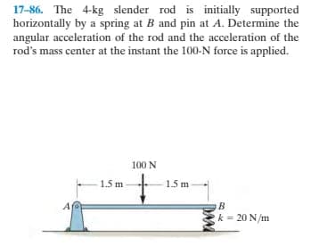 17-86. The 4-kg slender rod is initially supported
horizontally by a spring at B and pin at A. Determine the
angular acceleration of the rod and the acceleration of the
rod's mass center at the instant the 100-N force is applied.
100 N
-1.5 m-
1.5 m
A
k = 20 N/m
