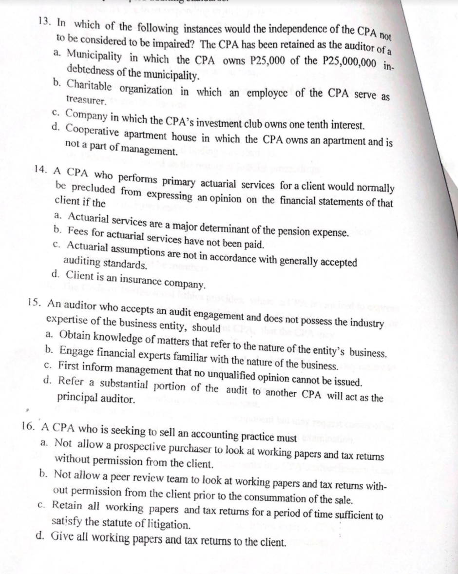 13. In which of the following instances would the independence of the CPA not
to be considered to be impaired? The CPA has been retained as the auditor of a
a. Municipality in which the CPA owns P25,000 of the P25,000,000 in-
debtedness of the municipality.
b. Charitable organization in which an employcc of the CPA serve as
treasurer.
C. Company in which the CPA’s investment club owns one tenth interest.
d. Cooperative apartment house in which the CPA owns an apartment and is
not a part of management.
14. A CPA who performs primary actuarial services for a client would normally
be precluded from expressing an opinion on the financial statements of that
client if the
a. Actuarial services are a major determinant of the pension expense.
b. Fees for actuarial services have not been paid.
c. Actuarial assumptions are not in accordance with generally accepted
auditing standards.
d. Client is an insurance company.
15. An auditor who accepts an audit engagement and does not possess the industry
expertise of the business entity, should
a. Obtain knowledge of matters that refer to the nature of the entity's business.
b. Engage financial experts familiar with the nature of the business.
c. First inform management that no unqualified opinion cannot be issued.
d. Refer a substantial portion of the audit to another CPA will act as the
principal auditor.
16. A CPA who is seeking to sell an accounting practice must
a. Not allow a prospective purchaser to look at working papers and tax returns
without permission from the client.
b. Not allow a peer review team to look at working papers and tax returns with-
out permission from the client prior to the consummation of the sale.
c. Retain all working papers and tax returns for a period of time sufficient to
satisfy the statute of litigation.
d. Give all working papers and tax returns to the client.
