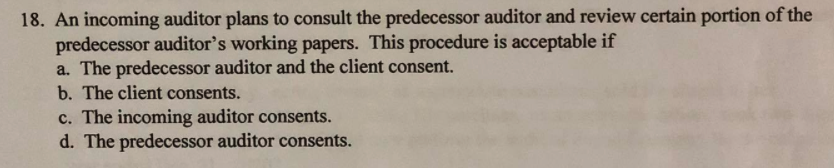 18. An incoming auditor plans to consult the predecessor auditor and review certain portion of the
predecessor auditor's working papers. This procedure is acceptable if
a. The predecessor auditor and the client consent.
b. The client consents.
c. The incoming auditor consents.
d. The predecessor auditor consents.
