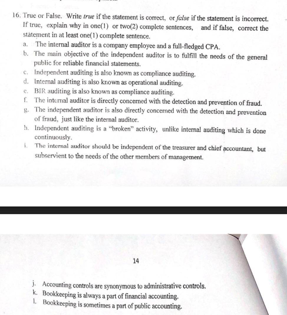 16. True or False. Write true if the statement is correct, or false if the statement is incorrect.
If true, explain why in one(1) or two(2) complete sentences,
státement in at least one(1) complete sentence.
The internal auditor is a company employee and a full-fledged CPA.
b. The main objective of the independent auditor is to fulfill the needs of the general
public for reliable financial statements.
c. Independent auditing is also known as compliance auditing.
d. Internal auditing is also known as operational auditing.
BIR auditing is also known as compliance auditing.
f. The internal auditor is directly concerned with the detection and prevention of fraud.
g. The independent auditor is also directly concerned with the detection and prevention
of fraud, just like the internal auditor.
h. Independent auditing is a "broken" activity, unlike internal auditing which is done
continuously.
The internal auditor should be independent of the treasurer and chief accountant, but
and if false, correct the
a.
e.
i.
subservient to the needs of the other members of management.
14
J. Accounting controls are synonymous to administrative controls.
k. Bookkeeping is always a part of financial accounting.
1. Bookkeeping is sometimes a part of public accounting.
