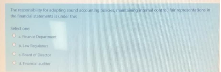 The responsibility for adopting sound accounting policies, maintaining internal control, fair representations in
the financial statements is under the:
Select one:
a. Finance Department
Ob. Law Regulators
c. Board of Director
O d. Financial auditor
