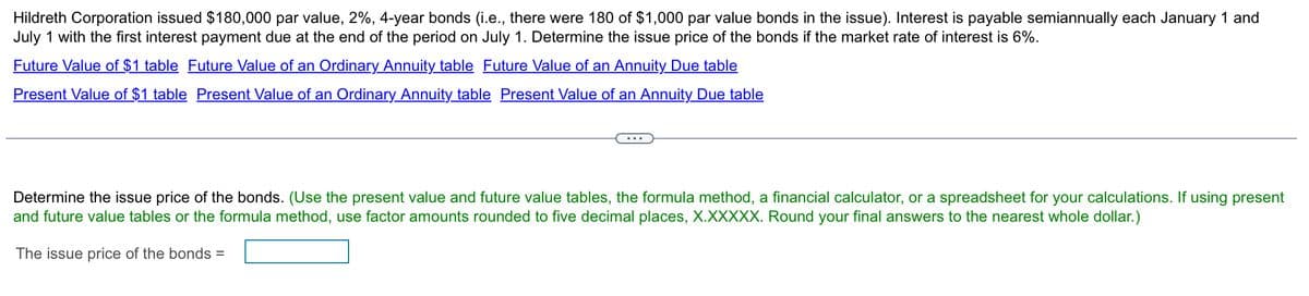 Hildreth Corporation issued $180,000 par value, 2%, 4-year bonds (i.e., there were 180 of $1,000 par value bonds in the issue). Interest is payable semiannually each January 1 and
July 1 with the first interest payment due at the end of the period on July 1. Determine the issue price of the bonds if the market rate of interest is 6%.
Future Value of $1 table Future Value of an Ordinary Annuity table Future Value of an Annuity Due table
Present Value of $1 table Present Value of an Ordinary Annuity table Present Value of an Annuity Due table
Determine the issue price of the bonds. (Use the present value and future value tables, the formula method, a financial calculator, or a spreadsheet for your calculations. If using present
and future value tables or the formula method, use factor amounts rounded to five decimal places, X.XXXXX. Round your final answers to the nearest whole dollar.)
The issue price of the bonds =