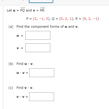 Let u = PQ and v = PR.
P = (2, –1, 3), Q = (0, 2, 1), R = (6, 2, -1)
%3D
(a) Find the component forms of u and v.
u =
V =
(b) Find u · v.
u: V =
(c) Find v · v.
v. v =
