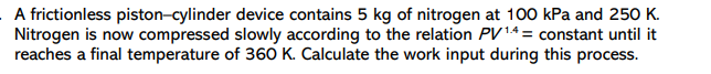 A frictionless piston-cylinder device contains 5 kg of nitrogen at 100 kPa and 250 K.
Nitrogen is now compressed slowly according to the relation PV14 = constant until it
reaches a final temperature of 360 K. Calculate the work input during this process.
