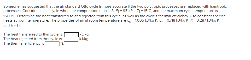 Someone has suggested that the air-standard Otto cycle is more accurate if the two polytropic processes are replaced with isentropic
processes. Consider such a cycle when the compression ratio is 8, P₁= 95 kPa, T₁= 15°C, and the maximum cycle temperature is
1500°C. Determine the heat transferred to and rejected from this cycle, as well as the cycle's thermal efficiency. Use constant specific
heats at room temperature. The properties of air at room temperature are cp=1.005 kJ/kg-K, cv=0.718 kJ/kg-K, R=0.287 kJ/kg-K,
and k 1.4.
The heat transferred to this cycle is
The heat rejected from this cycle is
The thermal efficiency is
%.
kJ/kg.
kJ/kg.