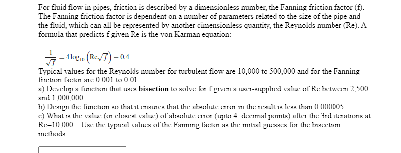 For fluid flow in pipes, friction is described by a dimensionless number, the Fanning friction factor (f).
The Fanning friction factor is dependent on a number of parameters related to the size of the pipe and
the fluid, which can all be represented by another dimensionless quantity, the Reynolds number (Re). A
formula that predicts f given Re is the von Karman equation:
= 4 log10 (Re/F) – 0.4
Typical values for the Reynolds number for turbulent flow are 10,000 to 500,000 and for the Fanning
friction factor are 0.001 to 0.01.
a) Develop a function that uses bisection to solve for f given a user-supplied value of Re between 2,500
and 1,000,000.
b) Design the function so that it ensures that the absolute error in the result is less than 0.000005
c) What is the value (or closest value) of absolute error (upto 4 decimal points) after the 3rd iterations at
Re=10,000. Use the typical values of the Fanning factor as the initial guesses for the bisection
methods.
