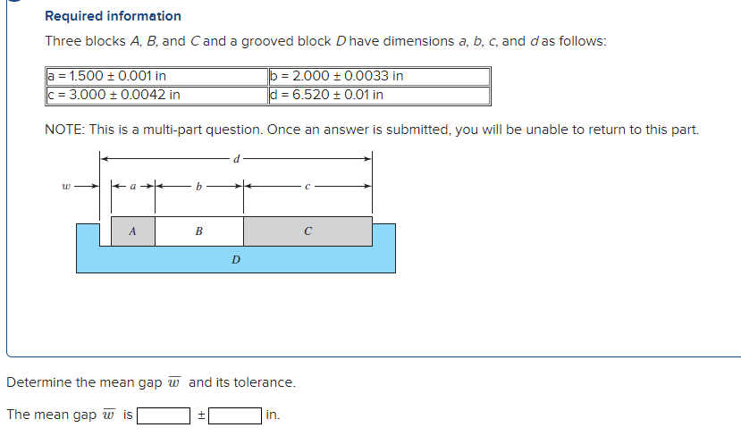 Required information
Three blocks A, B, and Cand a grooved block D have dimensions a, b, c, and das follows:
a = 1.500 ± 0.001 in
c = 3.000 ± 0.0042 in
b = 2.000 ± 0.0033 in
d = 6.520 ± 0.01 in
NOTE: This is a multi-part question. Once an answer is submitted, you will be unable to return to this part.
A.
В
D
Determine the mean gap w and its tolerance.
The mean gap w is
in.
