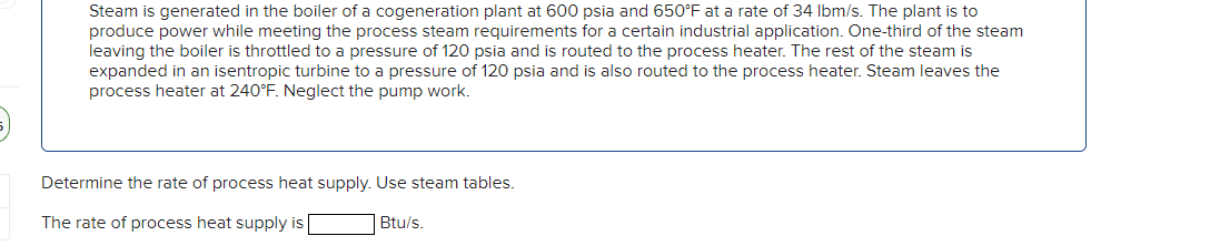 ;)
Steam is generated in the boiler of a cogeneration plant at 600 psia and 650°F at a rate of 34 lbm/s. The plant is to
produce power while meeting the process steam requirements for a certain industrial application. One-third of the steam
leaving the boiler is throttled to a pressure of 120 psia and is routed to the process heater. The rest of the steam is
expanded in an isentropic turbine to a pressure of 120 psia and is also routed to the process heater. Steam leaves the
process heater at 240°F. Neglect the pump work.
Determine the rate of process heat supply. Use steam tables.
The rate of process heat supply is
Btu/s.