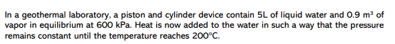 In a geothermal laboratory, a piston and cylinder device contain 5L of liquid water and 0.9 m of
vapor in equilibrium at 600 kPa. Heat is now added to the water in such a way that the pressure
remains constant until the temperature reaches 200°C.
