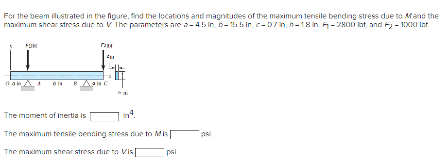 For the beam illustrated in the figure, find the locations and magnitudes of the maximum tensile bending stress due to Mand the
maximum shear stress due to V. The parameters are a = 4.5 in, b= 15.5 in, c = 0.7 in, h= 1.8 in, F = 2800 Ibf, and F2 = 1000 Ibf.
Filbf
F2lbf
Cin
o in A A
b in
B \a in C
h in
in4.
The moment of inertia is
The maximum tensile bending stress due to Mis
psi.
The maximum shear stress due to Vis
psi.
