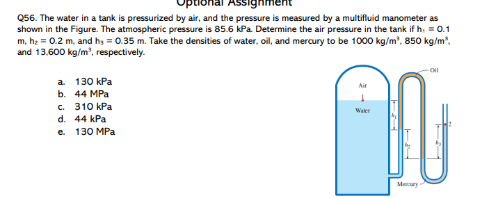 onal Assignh
Q56. The water in a tank is pressurized by air, and the pressure is measured by a multifluid manometer as
shown in the Figure. The atmospheric pressure is 85.6 kPa. Determine the air pressure in the tank if h, = 0.1
m, h2 = 0.2 m, and ha = 0.35 m. Take the densities of water, oil, and mercury to be 1000 kg/m², 850 kg/m²,
and 13,600 kg/m², respectively.
Oil
а. 130 КРа
Air
b. 44 MPa
с. 310 КPа
Water
d. 44 kPa
е. 130 MPа
Mercury
