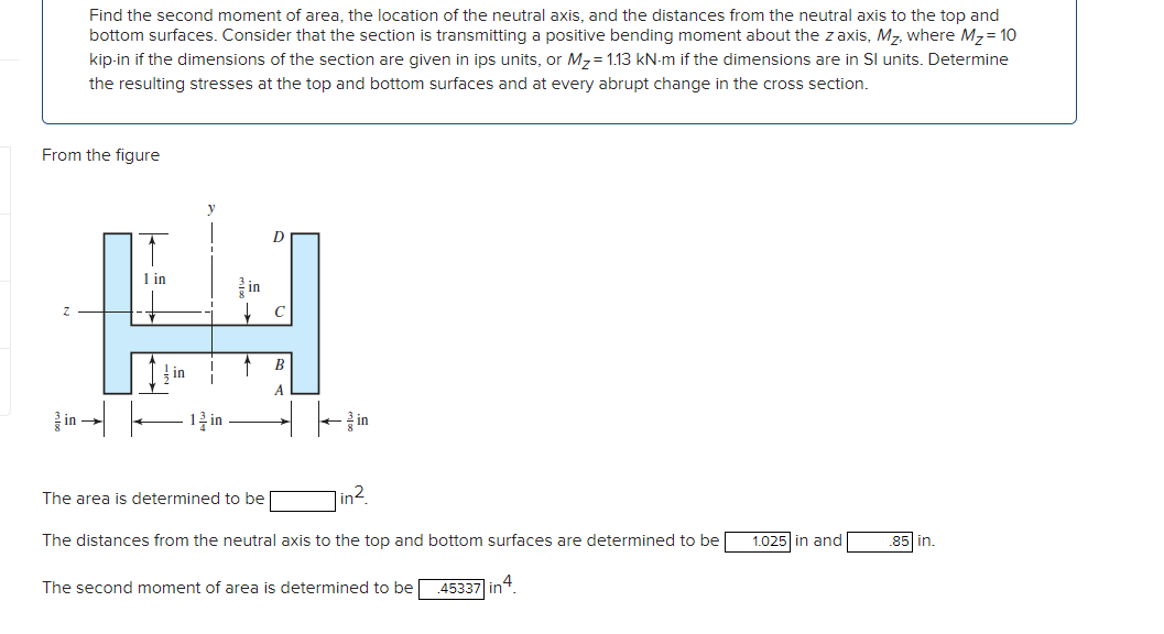 Find the second moment of area, the location of the neutral axis, and the distances from the neutral axis to the top and
bottom surfaces. Consider that the section is transmitting a positive bending moment about the z axis, Mz, where Mz= 10
kip-in if the dimensions of the section are given in ips units, or M,= 1.13 kN-m if the dimensions are in Sl units. Determine
the resulting stresses at the top and bottom surfaces and at every abrupt change in the cross section.
From the figure
1 in
를 in
C
B
in
in →
1를 in
글 in
The area is determined to be
in².
The distances from the neutral axis to the top and bottom surfaces are determined to be
1.025 in and
85 in.
The second moment of area is determined to be
45337 in4.
