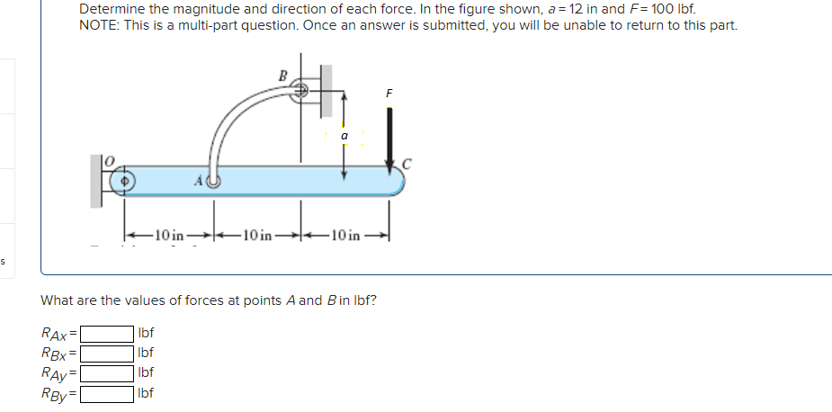 Determine the magnitude and direction of each force. In the figure shown, a = 12 in and F= 100 Ibf.
NOTE: This is a multi-part question. Once an answer is submitted, you will be unable to return to this part.
-10 in-
-10 in 10 in
What are the values of forces at points A and Bin Ibf?
Ibf
RAX
RBx=
RAy
RBy
Ibf
Ibf
Ibf
