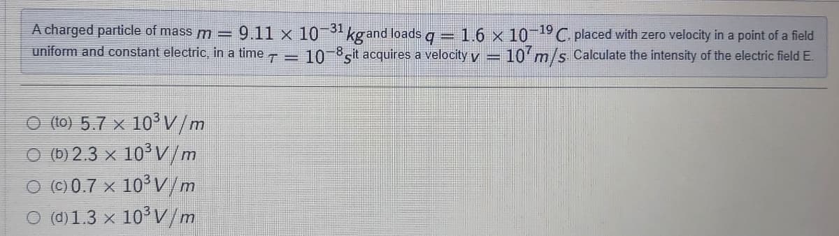 A charged particle of massm=
9.11 x 10 31 kg and loads g
= 1.6 x 10 "C placed with zero velocity in a point of a field
10 sit acquires a velocity y = 10 m/s Calculate the intensity of the electric field E.
uniform and constant electric, in a time
-8
O (to) 5.7 x 10³V/m
O (b) 2.3 x 10° V/m
O (C) 0.7 x 10° V/m
O (d) 1.3 x 10°V/m
