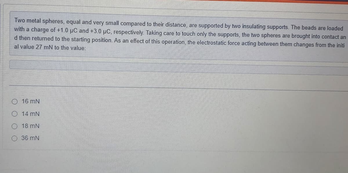 Two metal spheres, equal and very small compared to their distance, are supported by two insulating supports. The beads are loaded
with a charge of +1.0 µC and +3.0 µC, respectively. Taking care to touch only the supports, the two spheres are brought into contact an
d then returned to the starting position. As an effect of this operation, the electrostatic force acting between them changes from the initi
al value 27 mN to the value:
O 16 mN
14 mN
18 mN
36 mN
