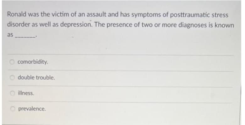 Ronald was the victim of an assault and has symptoms of posttraumatic stress
disorder as well as depression. The presence of two or more diagnoses is known
as
O comorbidity.
double trouble.
illness.
prevalence.
