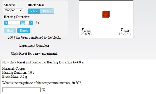 Material:
Block Mass:
Соpper
5.0 g 10.0 g
Heating Duration:
4s
Tinitial
20.0 °C
I final
123.9 °C
Heat
Reset
200 J has been transferred to the block.
Experiment Complete
Click Reset for a new experiment.
Now click Reset and double the Heating Duration to 4.0 s.
Material: Copper
Heating Duration: 4.0 s
Block Mass: 5.0 g
What is the magnitude of the temperature increase, in °C?
°C
