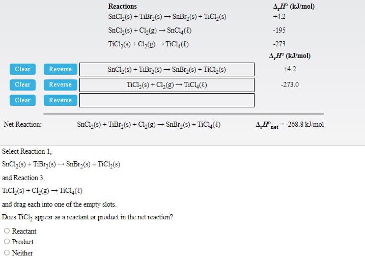 Reactions
4H (kJ/mol)
SnCl,(s) + TiBr,(s) – SnBr,(s) + TIC1,(s)
+4.2
SnCl (s) + Cl,(g) – SnCl,(t)
-195
TICI,(s) + Cl,(g) – TIC1,(t)
-273
4F (kJ/mol)
Clear
Reverse
SnCl, (s) + TiBr,(s) - SnBr,(s) + TiCl,(s)
+4.2
Clear
Reverse
TiCl,(s) + Cl,(g) – TIC14(t)
-273.0
Clear
Reverse
AH net
-268.8 kJ/mol
Net Reaction:
SnCl,(s) + TiBr,(s) + Cl,(g) - SnBr (s) + TIC1,(E)
Select Reaction 1,
SnCl,(s) + TiBr,(s) –→ SnBr,(s) + TiCl,(s)
and Reaction 3,
TiCl,(s) + Cl,(g) – TiC(E)
and drag each into one of the empty slots.
Does TiCl, appear as a reactant or product in the net reaction?
O Reactant
Product
Neither
