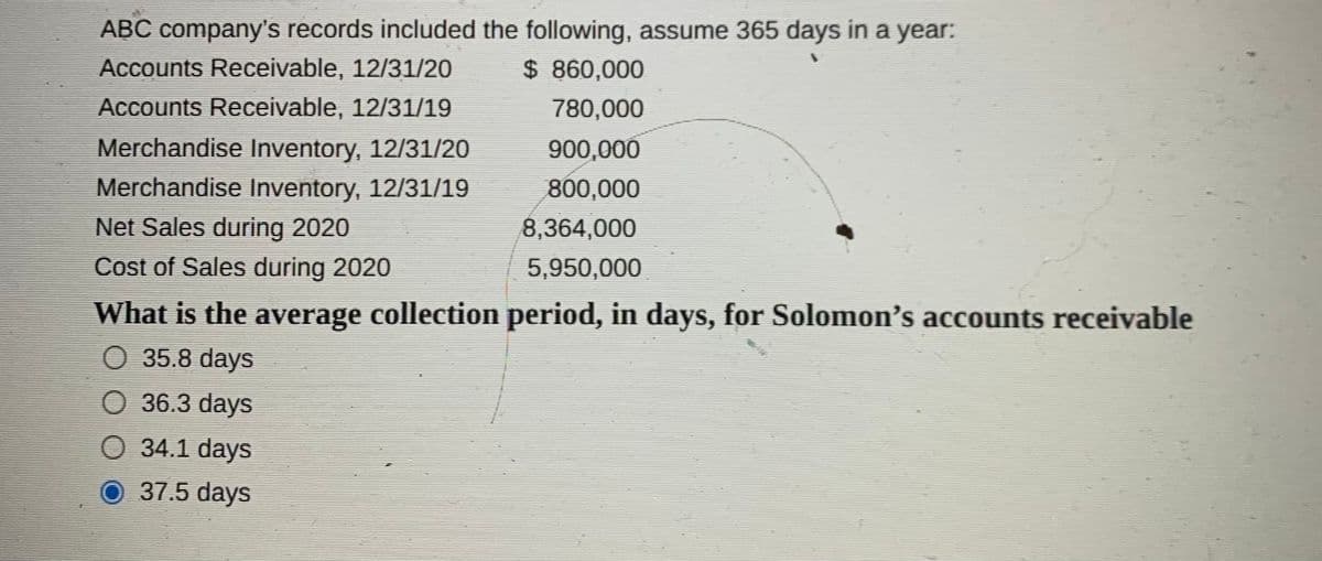 ABC company's records included the following, assume 365 days in a year:
Accounts Receivable, 12/31/20
$ 860,000
Accounts Receivable, 12/31/19
780,000
Merchandise Inventory, 12/31/20
900,000
Merchandise Inventory, 12/31/19
Net Sales during 2020
Cost of Sales during 2020
800,000
8,364,000
5,950,000
What is the average collection period, in days, for Solomon's accounts receivable
O 35.8 days
O 36.3 days
O 34.1 days
37.5 days
