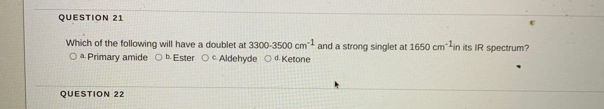 QUESTION 21
Which of the following will have a doublet at 3300-3500 cm
-1
and a strong singlet at 1650 cm-in its IR spectrum?
O a. Primary amide O b. Ester O c. Aldehyde O d.Ketone
QUESTION 22
