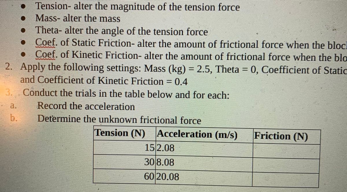 Tension- alter the magnitude of the tension force
Mass- alter the mass
Theta- alter the angle of the tension force
• Coef. of Static Friction- alter the amount of frictional force when the block
• Coef. of Kinetic Friction- alter the amount of frictional force when the blo
2. Apply the following settings: Mass (kg) =2.5, Theta 0, Coefficient of Static
and Coefficient of Kinetic Friction = 0.4
3. Conduct the trials in the table below and for each:
a.
Record the acceleration
b.
Determine the unknown frictional force
Tension (N) Acceleration (m/s)
Friction (N)
15 2.08
30 8.08
60 20.08
