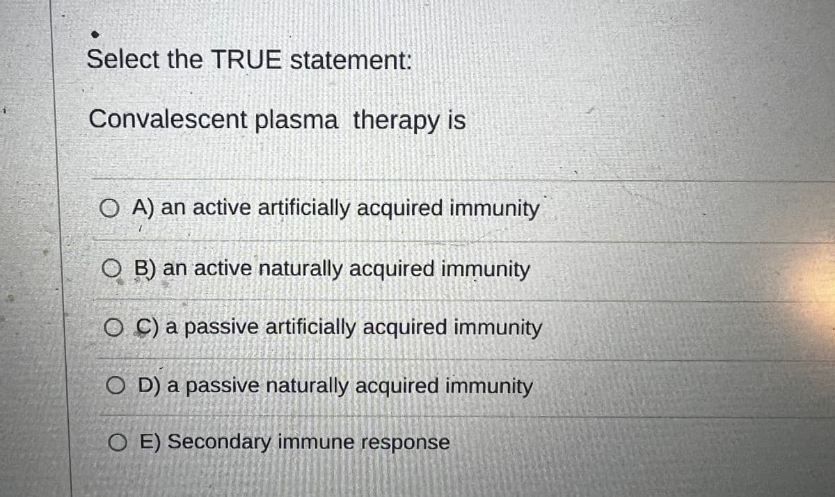 Select the TRUE statement:
Convalescent plasma therapy is
OA) an active artificially acquired immunity
MATE
moltenes
OB) an active naturally acquired immunity
OC) a passive artificially acquired immunity
OD) a passive naturally acquired immunity
O E) Secondary immune response