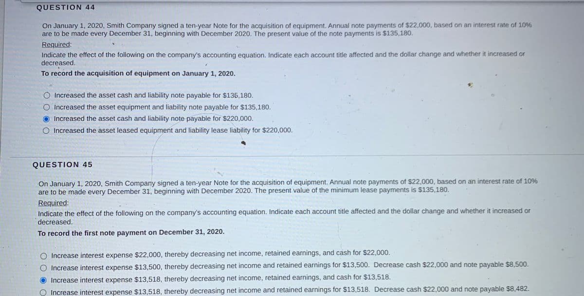 QUESTION 44
On January 1, 2020, Smith Company signed a ten-year Note for the acquisition of equipment. Annual note payments of $22,000, based on an interest rate of 10%
are to be made every December 31, beginning with December 2020. The present value of the note payments is $135,180.
Required:
Indicate the effect of the following on the company's accounting equation. Indicate each account title affected and the dollar change and whether it increased or
decreased.
To record the acquisition of equipment on January 1, 2020.
Increased the asset cash and liability note payable for $135,180.
O Increased the asset equipment and liability note payable for $135,180.
Increased the asset cash and liability note payable for $220,000.
O Increased the asset leased equipment and liability lease liability for $220,000.
QUESTION 45
On January 1, 2020, Smith Company signed a ten-year Note for the acquisition of equipment. Annual note payments of $22,000, based on an interest rate of 10%
are to be made every December 31, beginning with December 2020. The present value of the minimum lease payments is $135,180.
Required:
Indicate the effect of the following on the company's accounting equation. Indicate each account title affected and the dollar change and whether it increased or
decreased.
To record the first note payment on December 31, 2020.
Increase interest expense $22,000, thereby decreasing net income, retained earnings, and cash for $22,0000.
O Increase interest expense $13,500, thereby decreasing net income and retained earnings for $13,500. Decrease cash $22,000 and note payable $8,500.
Increase interest expense $13,518, thereby decreasing net income, retained earnings, and cash for $13,518.
Increase interest expense $13,518, thereby decreasing net income and retained earnings for $13,518. Decrease cash $22,000 and note payable $8,482.
