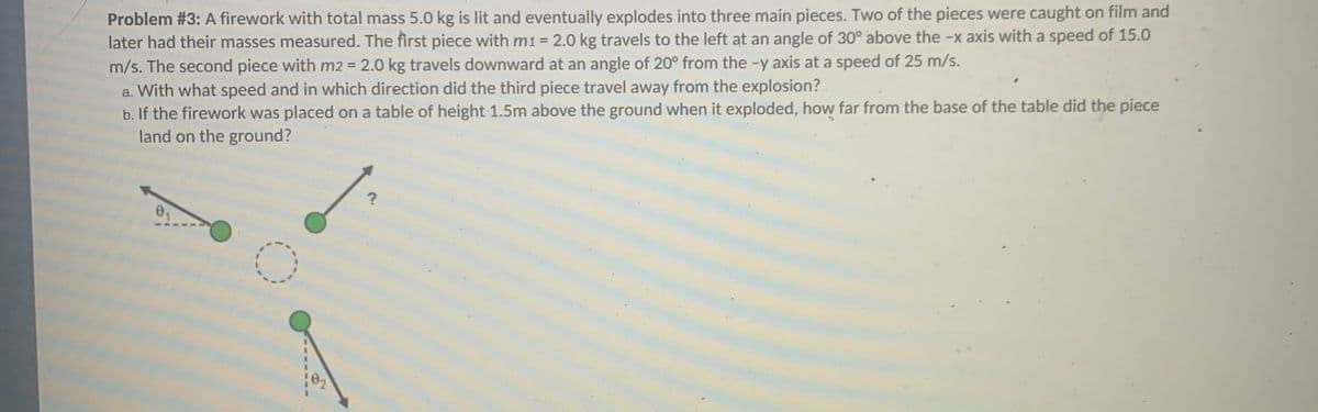 Problem #3: A firework with total mass 5.0 kg is lit and eventually explodes into three main pieces. Two of the pieces were caught on film and
later had their masses measured. The first piece with m1 = 2.0 kg travels to the left at an angle of 30° above the -x axis with a speed of 15.0
m/s. The second piece with m2 = 2.0 kg travels downward at an angle of 20° from the -y axis at a speed of 25 m/s.
a. With what speed and in which direction did the third piece travel away from the explosion?
b. If the firework was placed on a table of height 1.5m above the ground when it exploded, how far from the base of the table did the piece
land on the ground?
