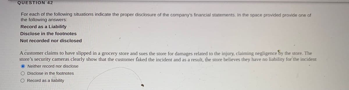 QUESTION 42
For each of the following situations indicate the proper disclosure of the company's financial statements. In the space provided provide one of
the following answers:
Record as a Liability
Disclose in the footnotes
Not recorded nor disclosed
A customer claims to have slipped in a grocery store and sues the store for damages related to the injury, claiming negligence by the store. The
store's security cameras clearly show that the customer faked the incident and as a result, the store believes they. have no liability for the incident
Neither record nor disclose
Disclose in the footnotes
O Record as a liability
