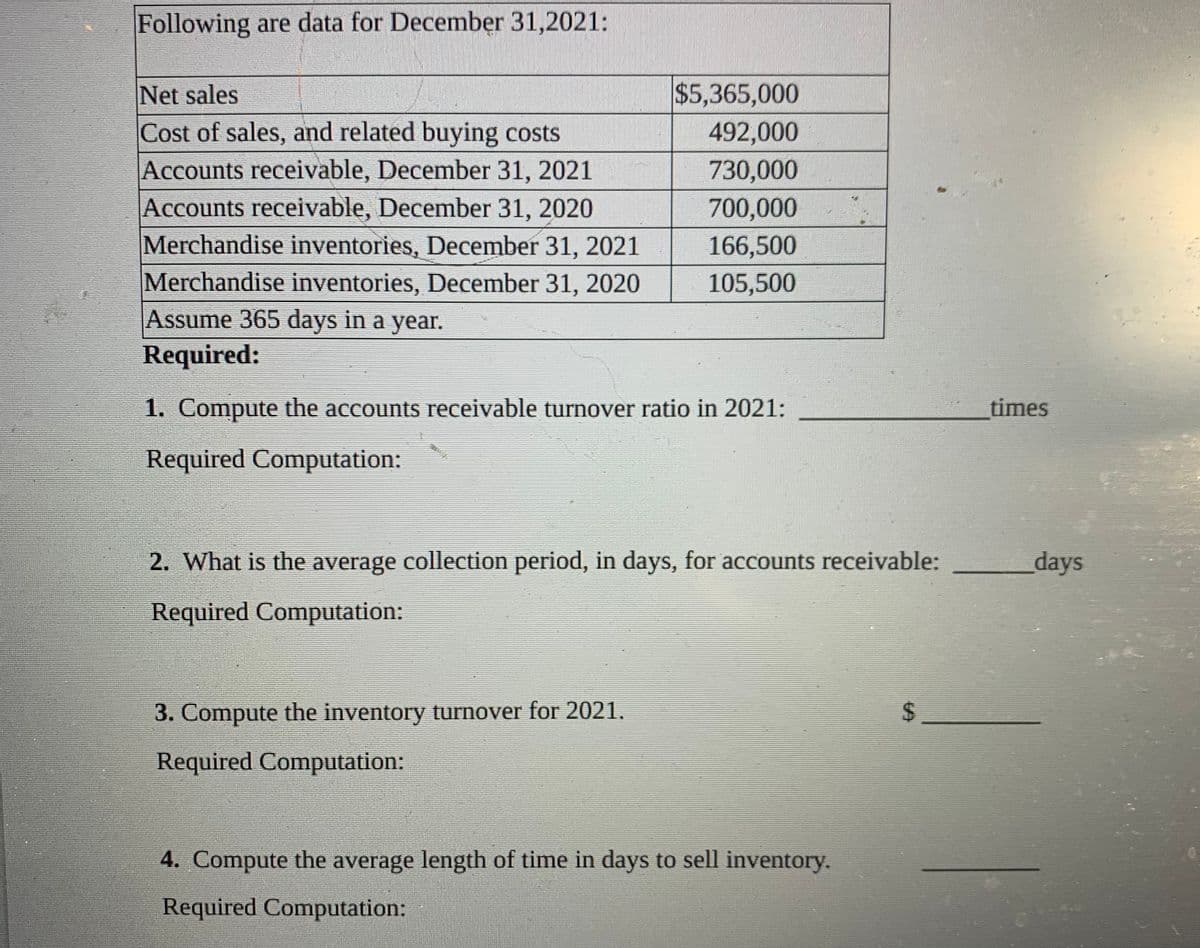 Following are data for December 31,2021:
$5,365,000
Net sales
Cost of sales, and related buying costs
Accounts receivable, December 31, 2021
Accounts receivable, December 31, 2020
Merchandise inventories, December 31, 2021
Merchandise inventories, December 31, 2020
492,000
730,000
700,000
166,500
105,500
Assume 365 days in a year.
Required:
1. Compute the accounts receivable turnover ratio in 2021:
times
Required Computation:
2. What is the average collection period, in days, for accounts receivable:
days
Required Computation:
3. Compute the inventory turnover for 2021.
Required Computation:
4. Compute the average length of time in days to sell inventory.
Required Computation:
%24
