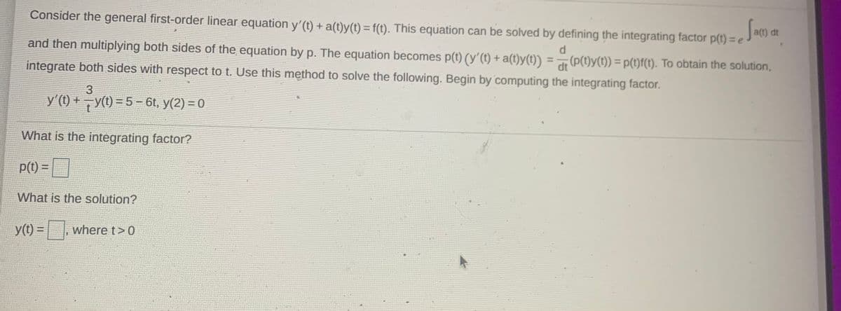 Consider the general first-order linear equation y'(t) + a(t)y(t) = f(t). This equation can be solved by defining the integrating factor p(t) = e
a(t) dt
and then multiplying both sides of the equation by p. The equation becomes p(t) (y'(t) + a(t)y(t)) = (P(t)y(t)) = p(t)f(t). To obtain the solution,
d
%3D
integrate both sides with respect to t. Use this method to solve the following. Begin by computing the integrating factor.
3
y'(t) + y(t) = 5- 6t, y(2) = 0
What is the integrating factor?
p(t) =
What is the solution?
y(t) =
where t>0
