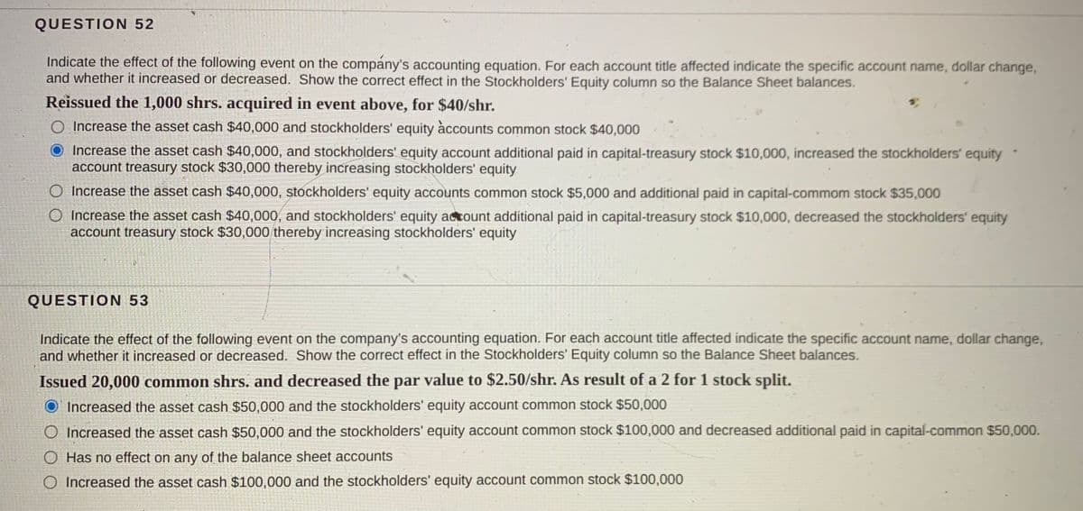 QUESTION 52
Indicate the effect of the following event on the company's accounting equation. For each account tiítle affected indicate the specific account name, dollar change,
and whether it increased or decreased. Show the correct effect in the Stockholders' Equity column so the Balance Sheet balances.
Reissued the 1,000 shrs. acquired in event above, for $40/shr.
O Increase the asset cash $40,000 and stockholders' equity àccounts common stock $40,000
Increase the asset cash $40,000, and stockholders' equity account additional paid in capital-treasury stock $10,000, increased the stockholders' equity
account treasury stock $30,000 thereby increasing stockholders' equity
O Increase the asset cash $40,000, stockholders' equity accounts common stock $5,000 and additional paid in capital-commom stock $35,000
O Increase the asset cash $40,000, and stockholders' equity actount additional paid in capital-treasury stock $10,000, decreased the stockholders' equity
account treasury stock $30,000 thereby increasing stockholders' equity
QUESTION 53
Indicate the effect of the following event on the company's accounting equation. For each account title affected indicate the specific account name, dollar change,
and whether it increased or decreased. Show the correct effect in the Stockholders' Equity column so the Balance Sheet balances.
Issued 20,000 common shrs. and decreased the par value to $2.50/shr. As result of a 2 for 1 stock split.
O' Increased the asset cash $50,000 and the stockholders' equity account common stock $50,000
O Increased the asset cash $50,000 and the stockholders' equity account common stock $100,000 and decreased additional paid in capital-common $50,000.
O Has no effect on any of the balance sheet accounts
O Increased the asset cash $100,000 and the stockholders' equity account common stock $100,000
