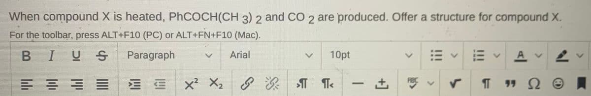 When compound X is heated, PHCOCH(CH 3) 2 and CO 2 are produced. Offer a structure for compound X.
For the toolbar, press ALT+F10 (PC) or ALT+FN+F10 (Mac).
BIUS
Paragraph
Arial
10pt
A v
E = E E E E x X,
RBC
-
+]
