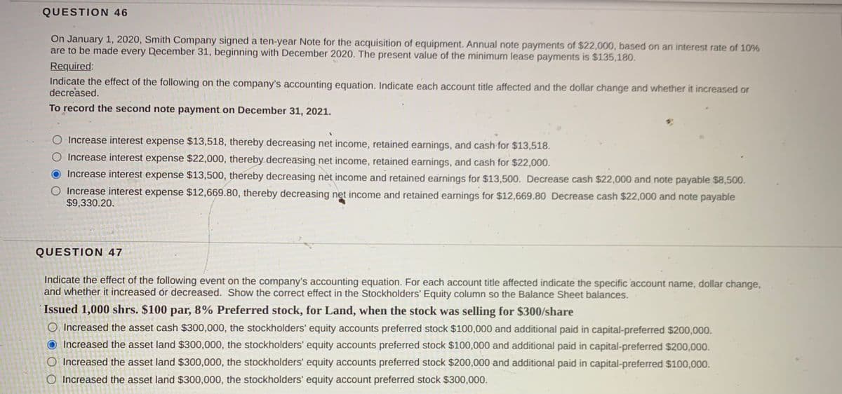 QUESTION 46
On January 1, 2020, Smith Company signed a ten-year Note for the acquisition of equipment. Annual note payments of $22,000, based on an interest rate of 10%
are to be made every December 31, beginning with December 2020. The present value of the minimum lease payments is $135,180.
Required:
Indicate the effect of the following on the company's accounting equation. Indicate each account title affected and the dollar change and whether it increased or
decreased.
To record the second note payment on December 31, 2021.
O Increase interest expense $13,518, thereby decreasing net income, retained earnings, and cash for $13,518.
O Increase interest expense $22,000, thereby decreasing net income, retained earnings, and cash for $22,000.
Increase interest expense $13,500, thereby decreasing net income and retained earnings for $13,500. Decrease cash $22,000 and note payable $8,500.
Increase interest expense $12,669.80, thereby decreasing net income and retained earnings for $12,669.80 Decrease cash $22,000 and note payable
$9,330.20.
QUESTION 47
Indicate the effect of the following event on the company's accounting equation. For each account title affected indicate the specific account name, dollar change,
and whether it increased ór decreased. Show the correct effect in the Stockholders' Equity column so the Balance Sheet balances.
Issued 1,000 shrs. $100 par, 8% Preferred stock, for Land, when the stock was selling for $300/share
O, Increased the asset cash $300,000, the stockholders' equity accounts preferred stock $100,000 and additional paid in capital-preferred $200,000.
Increased the asset land $300,000, the stockholders' equity accounts preferred stock $100,000 and additional paid in capital-preferred $200,000.
O Increased the asset land $300,000, the stockholders' equity accounts preferred stock $200,000 and additional paid in capital-preferred $100,000.
O Increased the asset land $300,000, the stockholders' equity account preferred stock $300,000.
