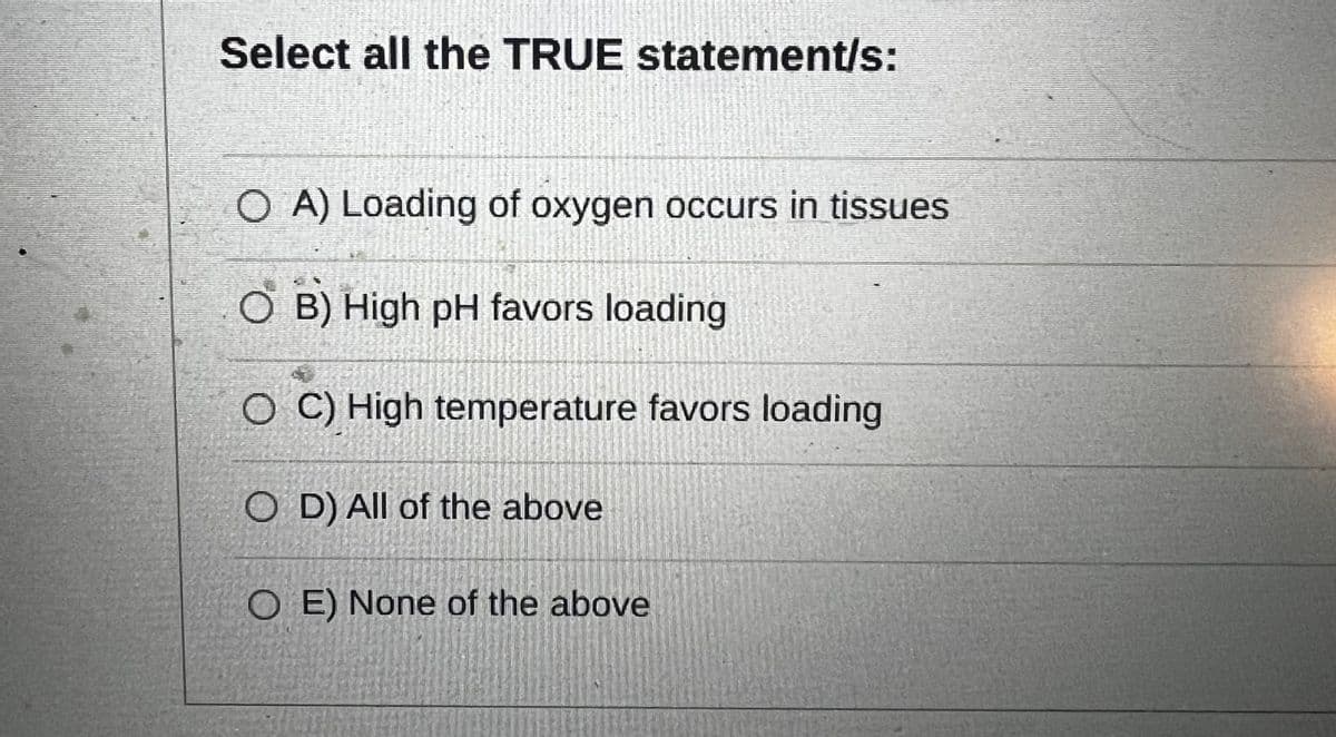 Select all the TRUE statement/s:
O A) Loading of oxygen occurs in tissues
O B) High pH favors loading
O C) High temperature favors loading
OD) All of the above
OE) None of the above