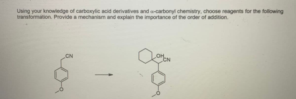 Using your knowledge of carboxylic acid derivatives and a-carbonyl chemistry, choose reagents for the following
transformation. Provide a mechanism and explain the importance of the order of addition.
CN
OH
CN
