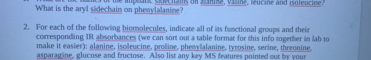 nains on alanine, valine, leucine and isoleucine?
What is the aryl sidechain on phenylalanine?
2. For each of the following biomolecules, indicate all of its functional groups and their
corresponding IR absorbances (we can sort out a table format for this info together in lab to
make it easier): alanine, isoleucine, proline, phenylalanine, tyrosine, serine, threonine,
asparagine, glucose and fructose. Also list any key MS features pointed out by your
